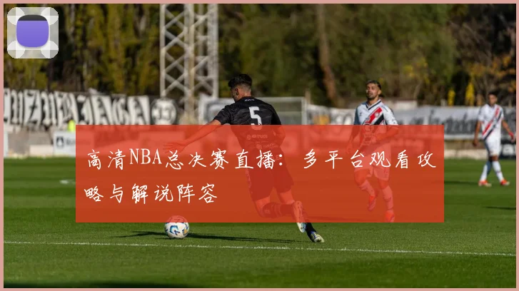 高清NBA总决赛直播：多平台观看攻略与解说阵容