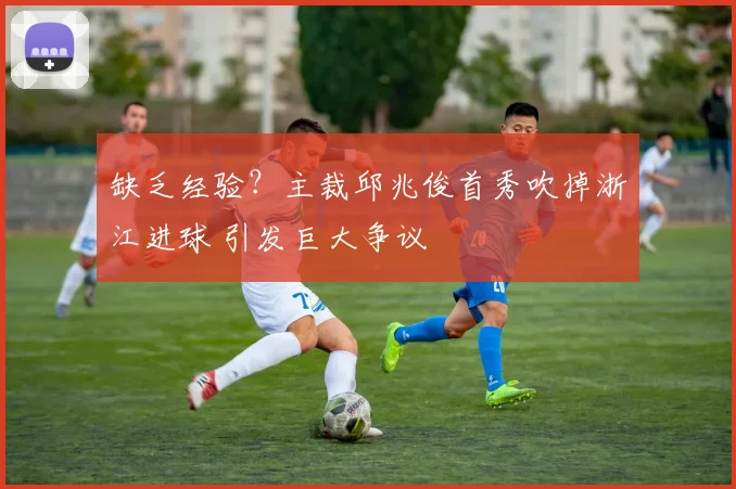 缺乏经验？主裁邱兆俊首秀吹掉浙江进球 引发巨大争议