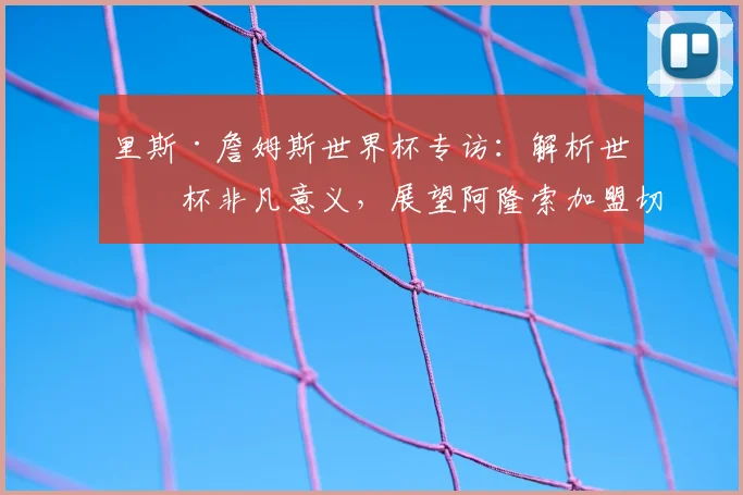 里斯·詹姆斯世界杯专访：解析世界杯非凡意义，展望阿隆索加盟切尔西前景