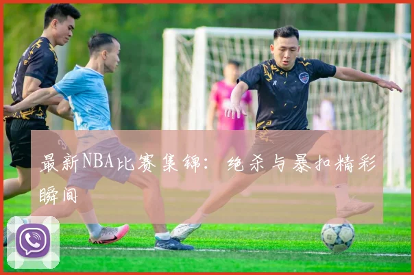 最新NBA比赛集锦：绝杀与暴扣精彩瞬间