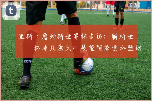 里斯·詹姆斯世界杯专访：解析世界杯非凡意义，展望阿隆索加盟切尔西前景