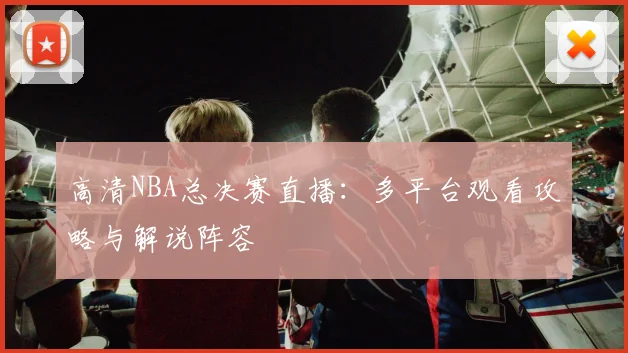 高清NBA总决赛直播：多平台观看攻略与解说阵容