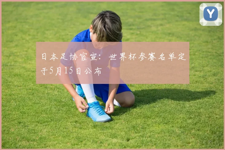 日本足协官宣：世界杯参赛名单定于5月15日公布