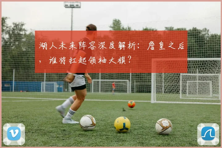 湖人未来阵容深度解析：詹皇之后，谁将扛起领袖大旗？