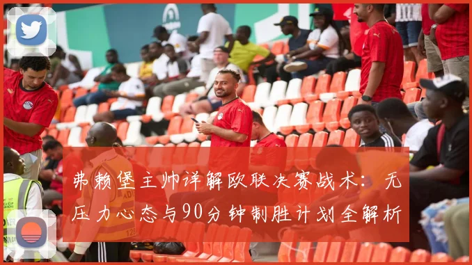 弗赖堡主帅详解欧联决赛战术：无压力心态与90分钟制胜计划全解析