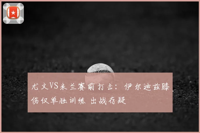 尤文VS米兰赛前打击：伊尔迪兹膝伤仅单独训练 出战存疑