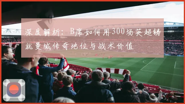 深度解析：B席如何用300场英超铸就曼城传奇地位与战术价值